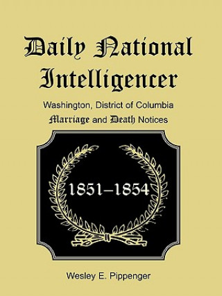 Kniha Daily National Intelligencer, Washington, District of Columbia Marriages and Deaths Notices, (January 1, 1851 to December 30, 1854) Wesley E Pippenger