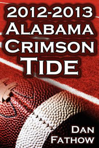 Książka 2012 - 2013 Alabama Crimson Tide - SEC Champions, the Pursuit of Back-To-Back BCS National Championships, & a College Football Legacy Dan Fathow