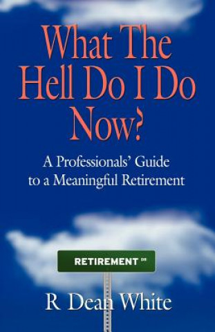Könyv WHAT THE HELL DO I DO NOW? A Professionals' Guide to a Meaningful Retirement R. Dean White