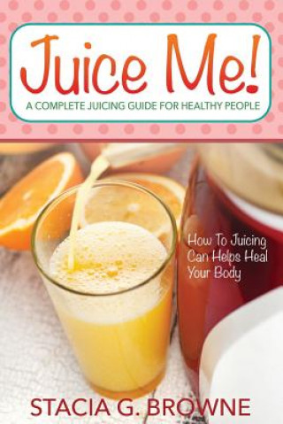 Книга Juice Me! a Complete Juicing Guide for Healthy People Stacia G Browne