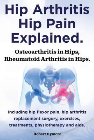 Könyv Hip Arthritis, Hip Pain Explained. Osteoarthritis in Hips, Rheumatoid Arthritis in Hips. Including Hip Arthritis Surgery, Hip Flexor Pain, Exercises, Robert Rymore