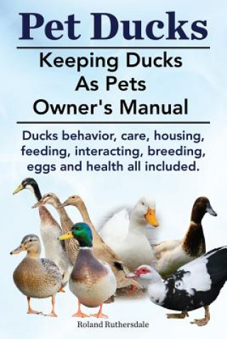 Kniha Pet Ducks. Keeping Ducks as Pets Owner's Manual. Ducks Behavior, Care, Housing, Feeding, Interacting, Breeding, Eggs and Health All Included. Roland Ruthersdale