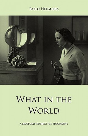Kniha What in the World. A Museum's Subjective Biography Pablo Helguera