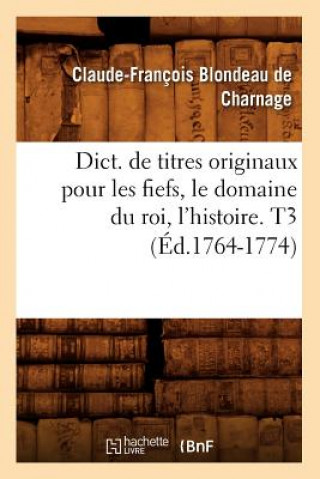 Βιβλίο Dict. de Titres Originaux Pour Les Fiefs, Le Domaine Du Roi, l'Histoire. T3 (Ed.1764-1774) Claude-Francois Blondeau De Charnage