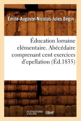 Carte Education Lorraine Elementaire. Abecedaire Comprenant Cent Exercices d'Epellation (Ed.1835) Emile-Auguste-Nicolas-Jules Begin