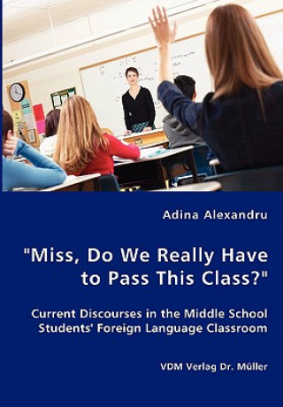 Könyv Miss, Do We Really Have to Pass This Class? Current Discourses in the Middle School Students' Foreign Language Classroom Adina Alexandru