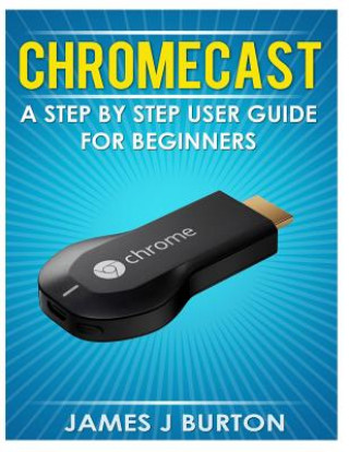 Книга Chromecast: A Step by Step User Guide for Beginners James J Burton