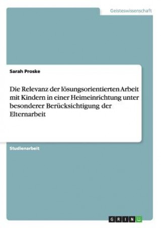 Könyv Relevanz der loesungsorientierten Arbeit mit Kindern in einer Heimeinrichtung unter besonderer Berucksichtigung der Elternarbeit Sarah Proske
