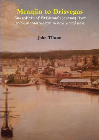 Kniha Meanjin to Brisvegas: Snapshots of Brisbane's Journey from Colonial Backwater to New World City John Tilston