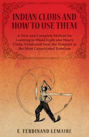 Carte Indian Clubs and How to Use Them - A New and Complete Method for Learning to Wield Light and Heavy Clubs, Graduated from the Simplest to the Most Comp FERDINAND