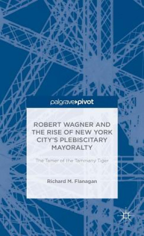 Kniha Robert Wagner and the Rise of New York City's Plebiscitary Mayoralty: The Tamer of the Tammany Tiger Richard M. Flanagan