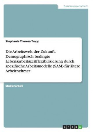 Carte Arbeitswelt der Zukunft. Demographisch bedingte Lebensarbeitszeitflexibilisierung durch spezifische Arbeitsmodelle (SAM) fur altere Arbeitnehmer Stephanie Theresa Trapp