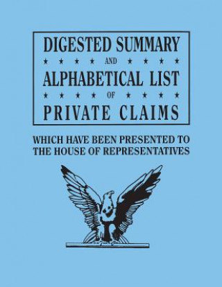 Book Digested Summary and Alphabetical List of Private Claims which have been presented to the House of Representatives from the first to the thirty-first U S House of Representatives