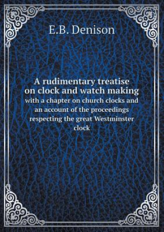 Carte Rudimentary Treatise on Clock and Watch Making with a Chapter on Church Clocks and an Account of the Proceedings Respecting the Great Westminster Cloc E B Denison