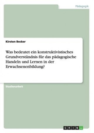 Kniha Was bedeutet ein konstruktivistisches Grundverstandnis fur das padagogische Handeln und Lernen in der Erwachsenenbildung? Kirsten Becker