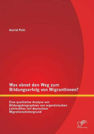 Könyv Was ebnet den Weg zum Bildungserfolg von MigrantInnen? Eine qualitative Analyse von Bildungsbiographien von argentinischen Lehrkraften mit deutschem M Astrid Pohl