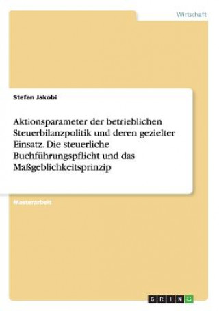 Kniha Aktionsparameter der betrieblichen Steuerbilanzpolitik und deren gezielter Einsatz. Die steuerliche Buchfuhrungspflicht und das Massgeblichkeitsprinzi Stefan Jakobi