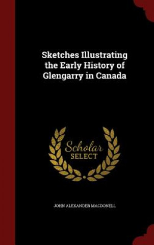 Könyv Sketches Illustrating the Early History of Glengarry in Canada JOHN ALEX MACDONELL
