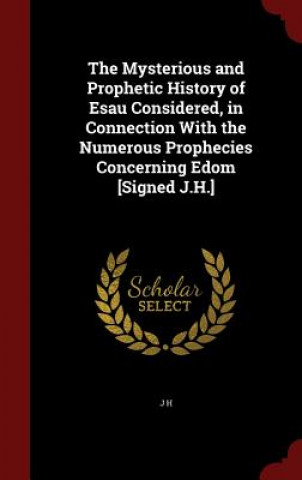 Könyv Mysterious and Prophetic History of Esau Considered, in Connection with the Numerous Prophecies Concerning Edom [Signed J.H.] J H