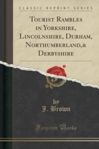 Kniha Tourist Rambles in Yorkshire, Lincolnshire, Durham, Northumberland,& Derbyshire (Classic Reprint) J. Brown