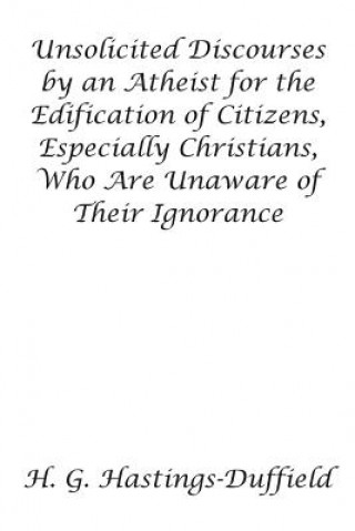 Book Unsolicited Discourses by an Atheist for the Edification of Citizens, Especially Christians, Who Are Unaware of Their Ignorance H G Hastings-Duffield