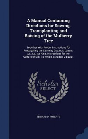 Carte Manual Containing Directions for Sowing, Transplanting and Raising of the Mulberry Tree EDWARD P. ROBERTS
