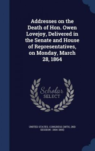 Book Addresses on the Death of Hon. Owen Lovejoy, Delivered in the Senate and House of Representatives, on Monday, March 28, 1864 UNITED STATES. CONGR