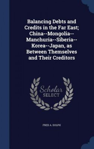 Książka Balancing Debts and Credits in the Far East; China--Mongolia-- Manchuria--Siberia--Korea--Japan, as Between Themselves and Their Creditors FRED A. DOLPH