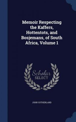 Könyv Memoir Respecting the Kaffers, Hottentots, and Bosjemans, of South Africa, Volume 1 John Sutherland