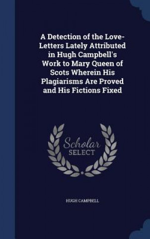 Book Detection of the Love-Letters Lately Attributed in Hugh Campbell's Work to Mary Queen of Scots Wherein His Plagiarisms Are Proved and His Fictions Fix HUGH CAMPBELL