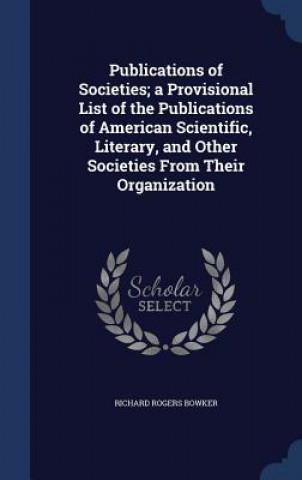 Carte Publications of Societies; A Provisional List of the Publications of American Scientific, Literary, and Other Societies from Their Organization RICHARD ROGE BOWKER