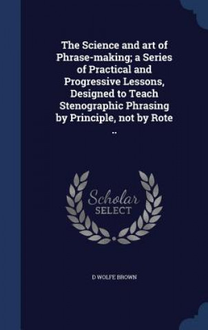 Kniha Science and Art of Phrase-Making; A Series of Practical and Progressive Lessons, Designed to Teach Stenographic Phrasing by Principle, Not by Rote .. D WOLFE BROWN