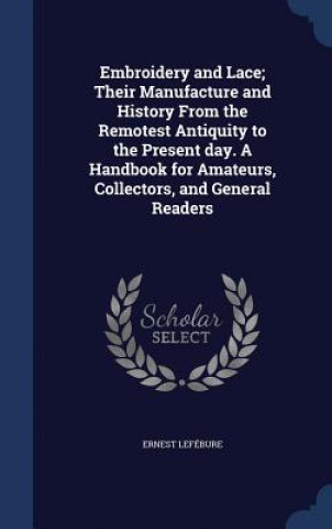 Carte Embroidery and Lace; Their Manufacture and History from the Remotest Antiquity to the Present Day. a Handbook for Amateurs, Collectors, and General Re ERNEST LEF BURE