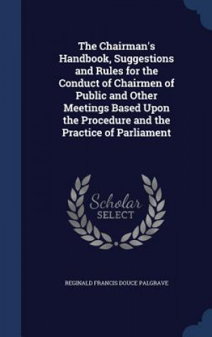 Carte Chairman's Handbook, Suggestions and Rules for the Conduct of Chairmen of Public and Other Meetings Based Upon the Procedure and the Practice of Parli REGINALD F PALGRAVE