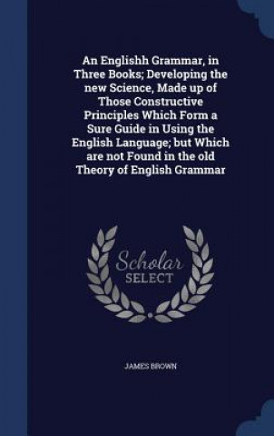 Carte Englishh Grammar, in Three Books; Developing the New Science, Made Up of Those Constructive Principles Which Form a Sure Guide in Using the English La James Brown