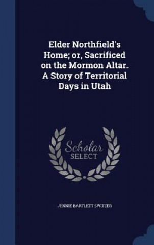 Knjiga Elder Northfield's Home; Or, Sacrificed on the Mormon Altar. a Story of Territorial Days in Utah JENNIE BART SWITZER