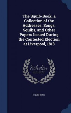 Libro Squib-Book, a Collection of the Addresses, Songs, Squibs, and Other Papers Issued During the Contested Election at Liverpool, 1818 SQUIB-BOOK