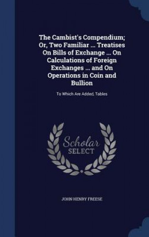 Könyv Cambist's Compendium; Or, Two Familiar ... Treatises on Bills of Exchange ... on Calculations of Foreign Exchanges ... and on Operations in Coin and B JOHN HENRY FREESE