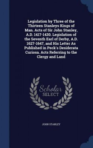 Kniha Legislation by Three of the Thirteen Stanleys Kings of Man. Acts of Sir John Stanley, A.D. 1417-1430. Legislation of the Seventh Earl of Derby, A.D. 1 John Stanley