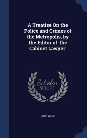 Kniha Treatise on the Police and Crimes of the Metropolis, by the Editor of 'The Cabinet Lawyer' JOHN WADE