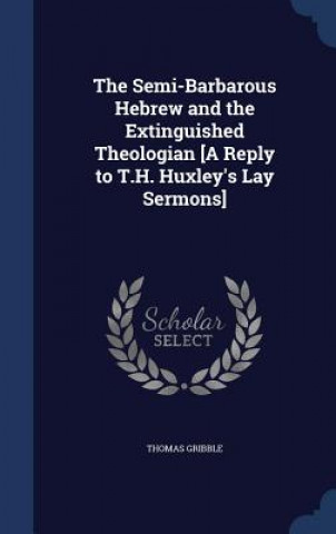Kniha Semi-Barbarous Hebrew and the Extinguished Theologian [A Reply to T.H. Huxley's Lay Sermons] THOMAS GRIBBLE