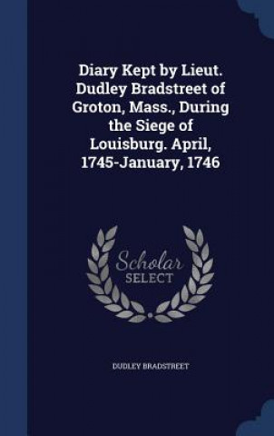 Könyv Diary Kept by Lieut. Dudley Bradstreet of Groton, Mass., During the Siege of Louisburg. April, 1745-January, 1746 DUDLEY BRADSTREET