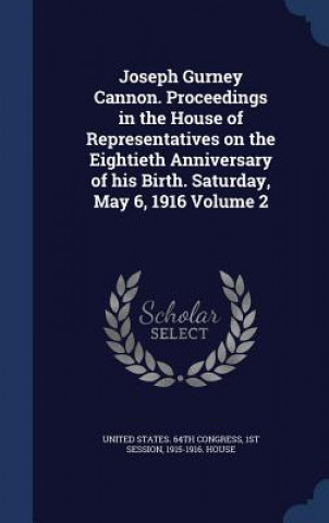 Carte Joseph Gurney Cannon. Proceedings in the House of Representatives on the Eightieth Anniversary of His Birth. Saturday, May 6, 1916 Volume 2 UNITED STATES. 64TH