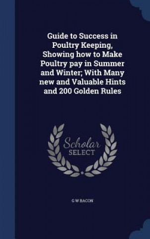 Carte Guide to Success in Poultry Keeping, Showing How to Make Poultry Pay in Summer and Winter; With Many New and Valuable Hints and 200 Golden Rules G W BACON