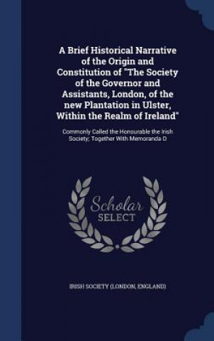 Kniha Brief Historical Narrative of the Origin and Constitution of the Society of the Governor and Assistants, London, of the New Plantation in Ulster, With IRISH SOCIETY  LONDO