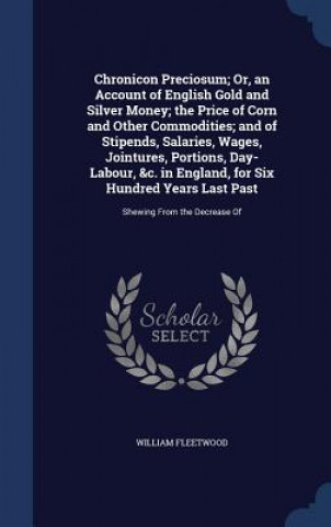 Książka Chronicon Preciosum; Or, an Account of English Gold and Silver Money; The Price of Corn and Other Commodities; And of Stipends, Salaries, Wages, Joint WILLIAM FLEETWOOD