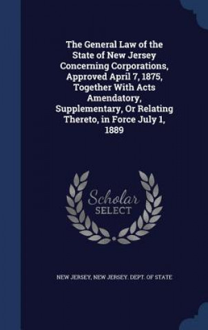 Kniha General Law of the State of New Jersey Concerning Corporations, Approved April 7, 1875, Together with Acts Amendatory, Supplementary, or Relating Ther NEW JERSEY