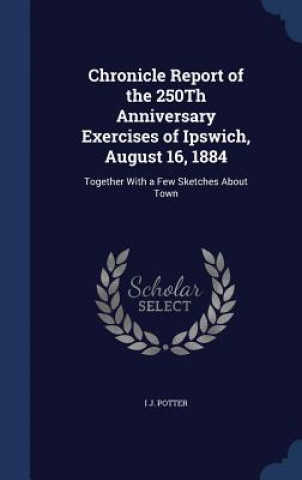 Kniha Chronicle Report of the 250th Anniversary Exercises of Ipswich, August 16, 1884 I J. POTTER