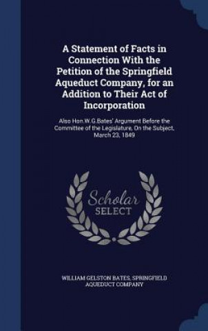 Livre Statement of Facts in Connection with the Petition of the Springfield Aqueduct Company, for an Addition to Their Act of Incorporation WILLIAM GELST BATES