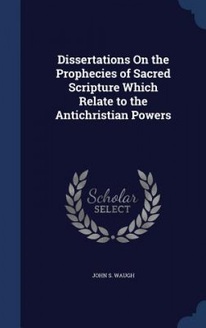 Könyv Dissertations on the Prophecies of Sacred Scripture Which Relate to the Antichristian Powers JOHN S. WAUGH